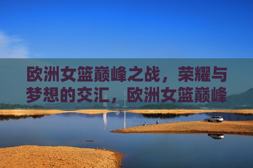 欧洲女篮巅峰之战，荣耀与梦想的交汇，欧洲女篮巅峰对决，荣耀与梦想的碰撞，欧洲女篮巅峰对决，荣耀与梦想的交汇与碰撞