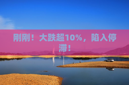 刚刚！大跌超10%，陷入停滞！