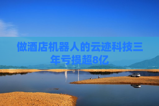 做酒店机器人的云迹科技三年亏损超8亿