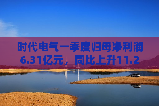 时代电气一季度归母净利润6.31亿元，同比上升11.2%
