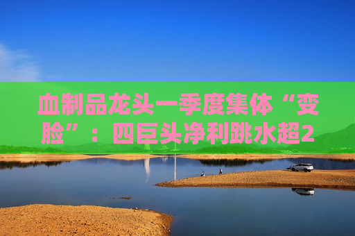 血制品龙头一季度集体“变脸”：四巨头净利跳水超20% 国产替代能否破局？