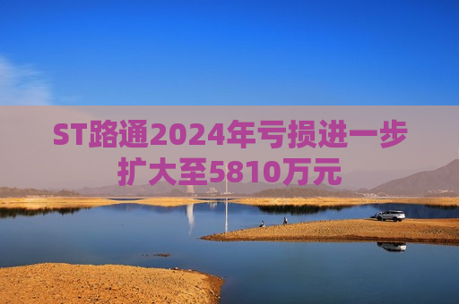 ST路通2024年亏损进一步扩大至5810万元