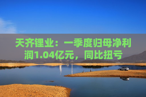 天齐锂业：一季度归母净利润1.04亿元，同比扭亏