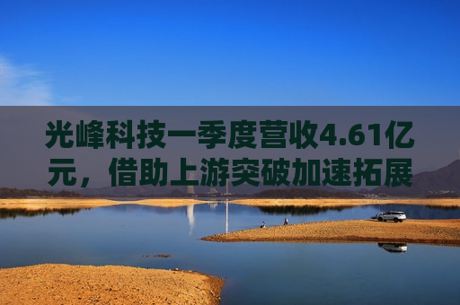 光峰科技一季度营收4.61亿元，借助上游突破加速拓展新赛道