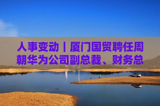 人事变动｜厦门国贸聘任周朝华为公司副总裁、财务总监
