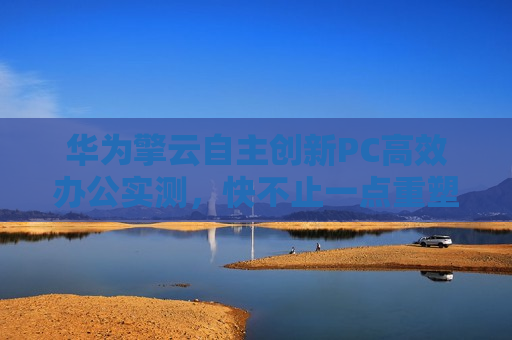 华为擎云自主创新PC高效办公实测，快不止一点重塑政务办公生产力新格局