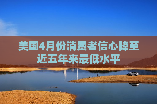 美国4月份消费者信心降至近五年来更低水平