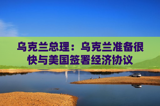 乌克兰总理：乌克兰准备很快与美国签署经济协议