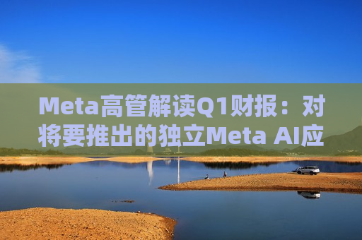 Meta高管解读Q1财报：对将要推出的独立Meta AI应用感到兴奋与期待