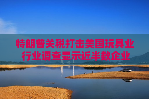 特朗普关税打击美国玩具业 行业调查显示近半数企业警告破产风险