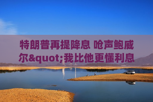 特朗普再提降息 呛声鲍威尔"我比他更懂利息"