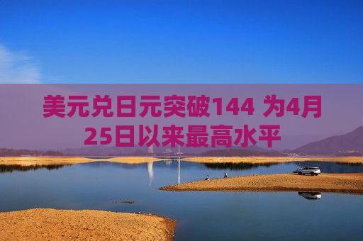 美元兑日元突破144 为4月25日以来更高水平