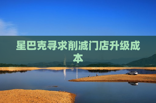 星巴克寻求削减门店升级成本