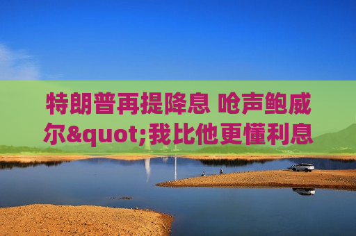 特朗普再提降息 呛声鲍威尔"我比他更懂利息"