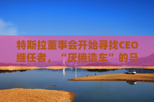 特斯拉董事会开始寻找CEO继任者，“厌倦造车”的马斯克需要一个“库克”？