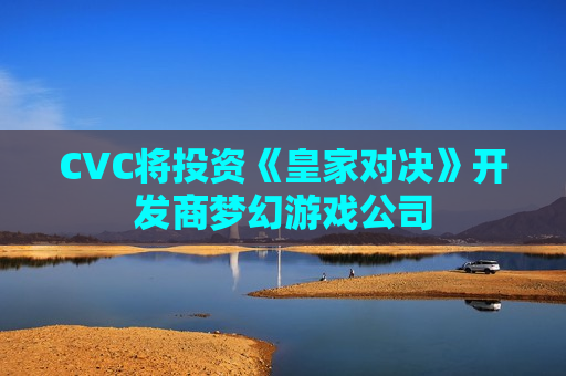 CVC将投资《皇家对决》开发商梦幻游戏公司
