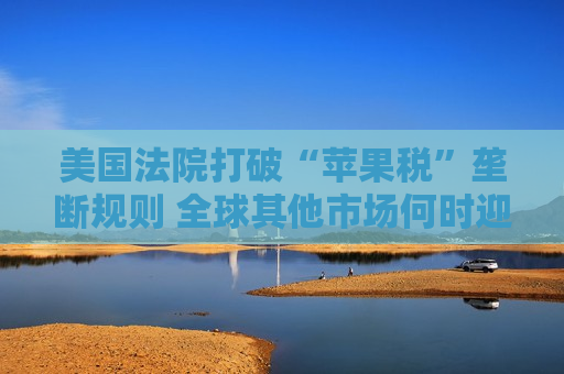 美国法院打破“苹果税”垄断规则 全球其他市场何时迎来“减负”曙光？