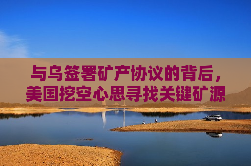 与乌签署矿产协议的背后，美国挖空心思寻找关键矿源