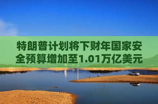 特朗普计划将下财年国家安全预算增加至1.01万亿美元