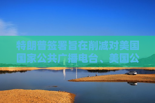 特朗普签署旨在削减对美国国家公共广播电台、美国公共电视网拨款的行政命令