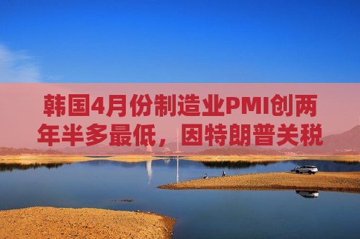 韩国4月份制造业PMI创两年半多更低，因特朗普关税导致需求暴跌