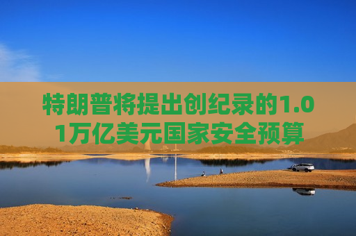 特朗普将提出创纪录的1.01万亿美元国家安全预算