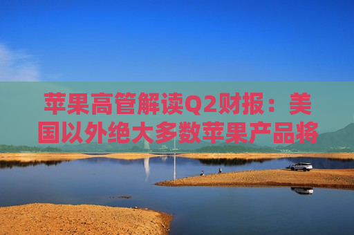 苹果高管解读Q2财报：美国以外绝大多数苹果产品将继续由中国生产