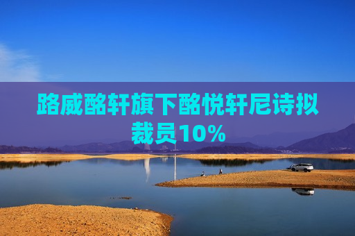 路威酩轩旗下酩悦轩尼诗拟裁员10%