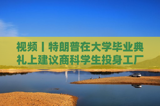 视频丨特朗普在大学毕业典礼上建议商科学生投身工厂、车间“搬砖”，别天天想着搞金融投机