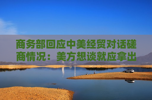商务部回应中美经贸对话磋商情况：美方想谈就应拿出谈的诚意