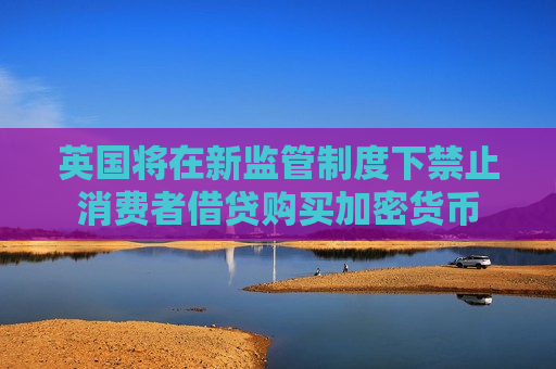 英国将在新监管制度下禁止消费者借贷购买加密货币