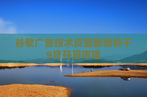 谷歌广告技术反垄断案将于9月开庭审理