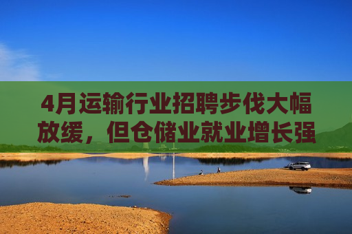 4月运输行业 *** 步伐大幅放缓，但仓储业就业增长强劲