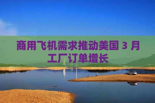 商用飞机需求推动美国 3 月工厂订单增长