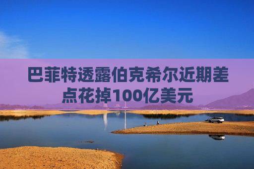 巴菲特透露伯克希尔近期差点花掉100亿美元