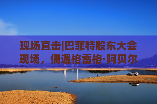 现场直击|巴菲特股东大会现场，偶遇格雷格·阿贝尔