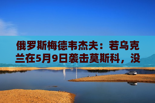 俄罗斯梅德韦杰夫：若乌克兰在5月9日袭击莫斯科，没人能保证基辅安全