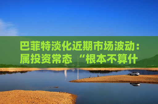 巴菲特淡化近期市场波动：属投资常态 “根本不算什么”