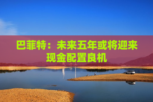 巴菲特：未来五年或将迎来现金配置良机