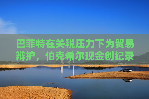 巴菲特在关税压力下为贸易辩护，伯克希尔现金创纪录