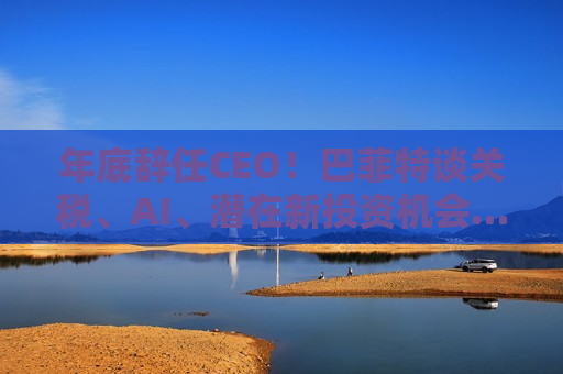 年底辞任CEO！巴菲特谈关税、AI、潜在新投资机会……一文速览十大要点