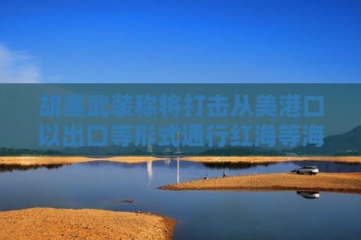胡塞武装称将打击从美港口以出口等形式通行红海等海域的船只