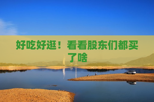 好吃好逛！看看股东们都买了啥