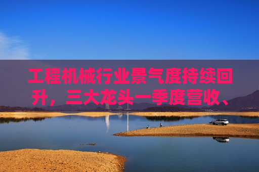工程机械行业景气度持续回升，三大龙头一季度营收、净利双增