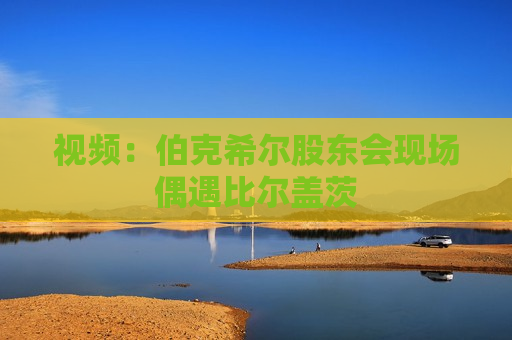 视频：伯克希尔股东会现场偶遇比尔盖茨