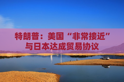 特朗普：美国“非常接近”与日本达成贸易协议