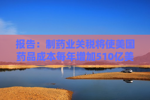 报告：制药业关税将使美国药品成本每年增加510亿美元