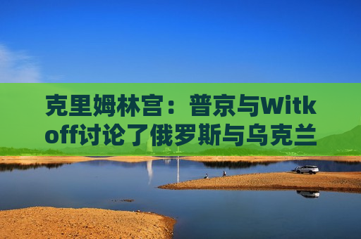 克里姆林宫：普京与Witkoff讨论了俄罗斯与乌克兰直接会谈可能性