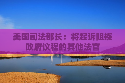 美国司法部长：将起诉阻挠 *** 议程的其他法官