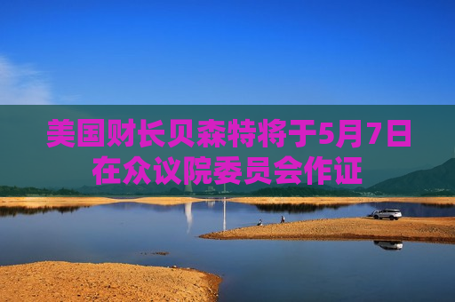 美国财长贝森特将于5月7日在众议院委员会作证